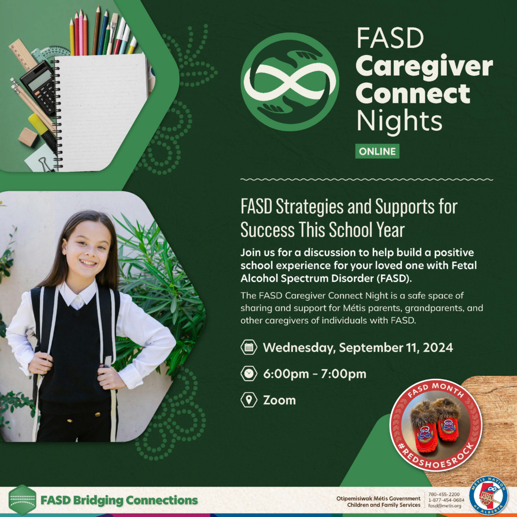 FASD Caregiver Connect Nights. Online. FASD Strategies and Supports for Success This School Year. Join us for a discussion to help build a positive school experience for your loved one with Fetal Alcohol Spectrum Disorder (FASD). 
The FASD Caregiver Connect Night is a safe space of sharing and support for Métis parents, grandparents, and other caregivers of individuals with FASD.
Wednesday, September 11, 2024
6 p.m. to 7 p.m. on Zoom