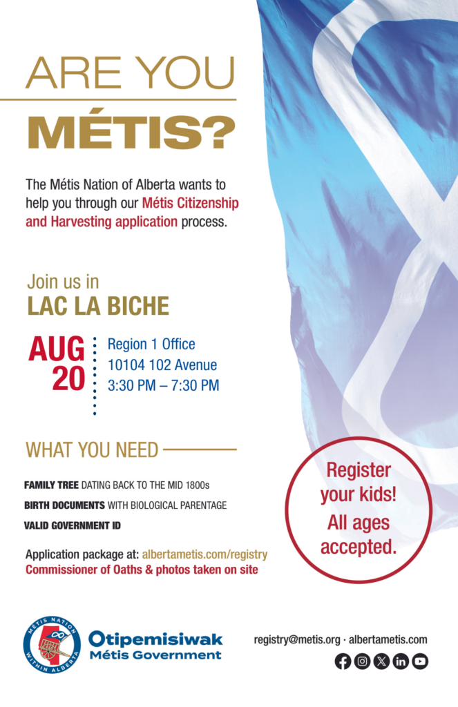 Are you Métis? The Métis Nation of Alberta wants to help you through our Métis Citizenship and Harvesting application process. Join us in Lac La Biche at the Region 1 Office, located at 10104 102 Avenue from 3:30 p.m. to 7:30 p.m. What you need: A family tree dating back to the mid 1800s, birth documents with biological parentage, valid government id. Application package at: albertametis.con/registry. Commissioner of Oaths & photos taken on site. Register your kids! All ages accepted.