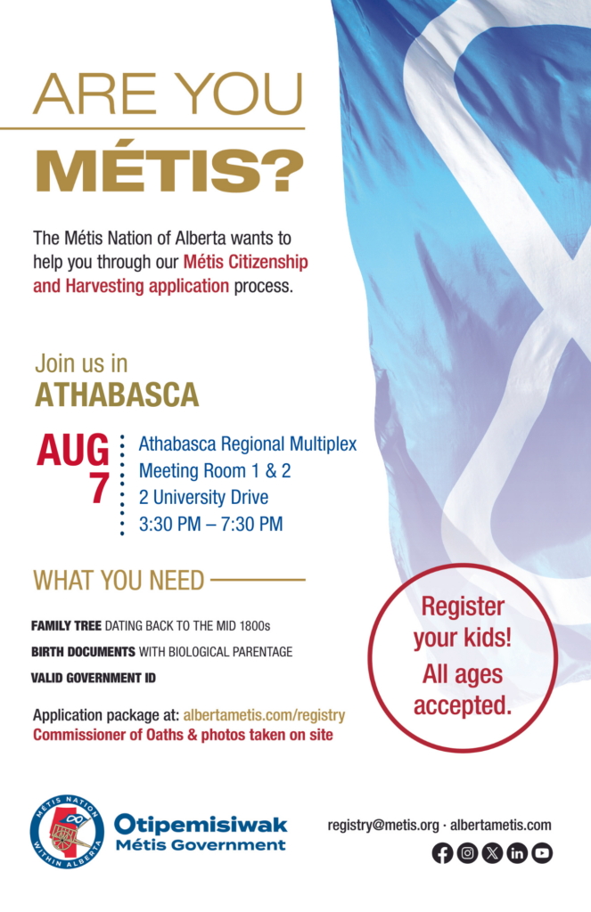 Are you Métis? The Métis Nation of Alberta wants to help you through our Métis Citizenship and Harvesting application process. Join us in Athabasca at the Athabasca Regional Multiplex in Meeting Room 1 & 2, located at 2 University Drive from 3:30 p.m. to 7:30 p.m. What you need: A family tree dating back to the mid 1800s, birth documents with biological parentage, valid government id. Application package at: albertametis.con/registry. Commissioner of Oaths & photos taken on site. Register your kids! All ages accepted.