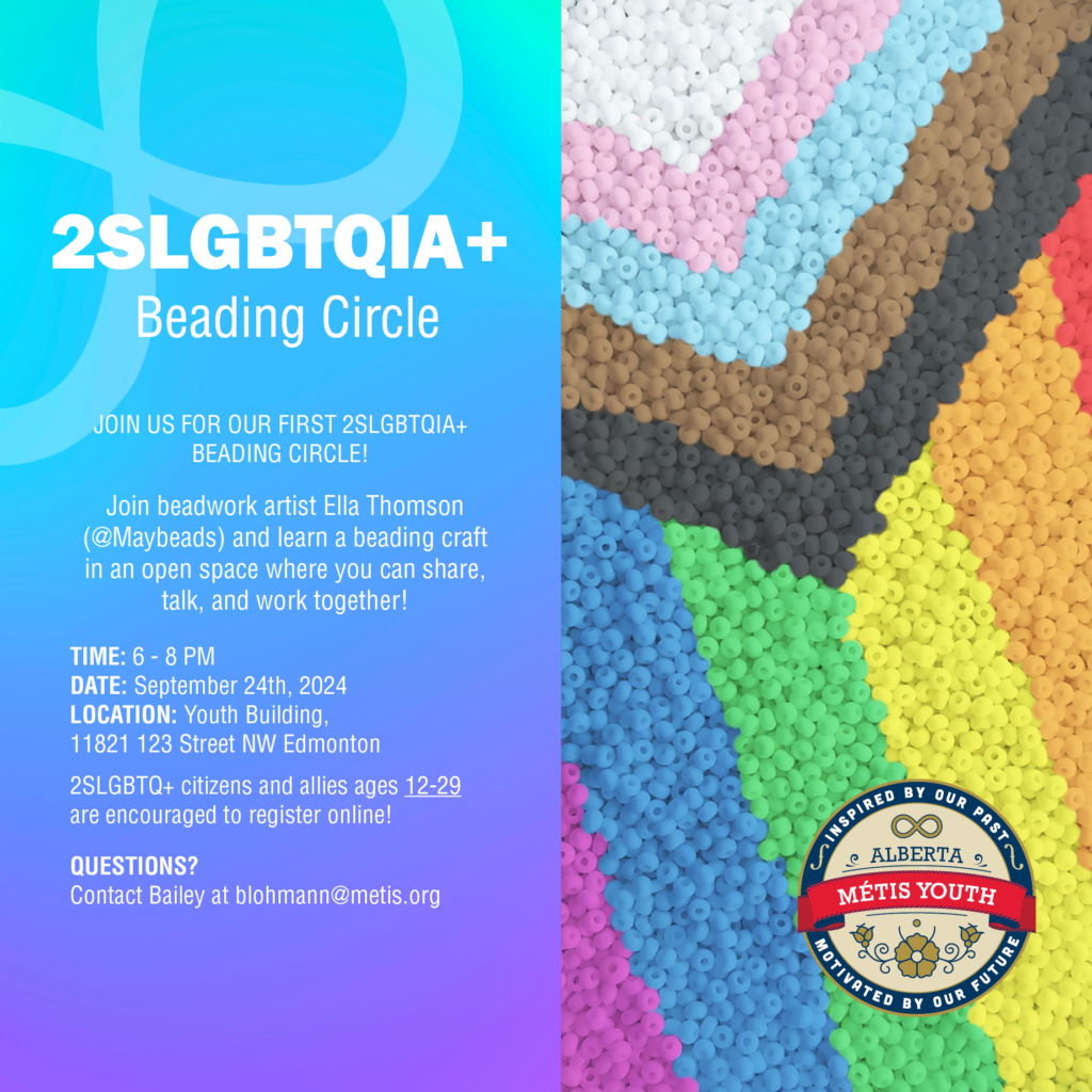 Are you interested in an accepting space with an emphasis on collaboration and community? 

Join us for our 2SLGBTQ+ beading circle! Experienced artist Ella Thomson will provide beading advice and guidance while hosting both an online and physical space for participants to talk and work together. 

This monthly workshop is the perfect chance to get caught up on your current beadwork projects, while also making new friends! 2SLGBTQ+ people and allies alike are encouraged to register.

Open to youth ages 12 to 29 years old.

TIME: 6 - 8 PM
DATE: September 24th, 2024
LOCATION: Youth Building, 11821 123 Street NW Edmonton

Register online HERE: https://docs.google.com/forms/d/e/1FAIpQLSecYVu0D1b6NOeB2eahUee-QbpM-9_YKH9brFve0qXks0wVDw/viewform

QUESTIONS?
Contact Bailey at blohmann@metis.org
