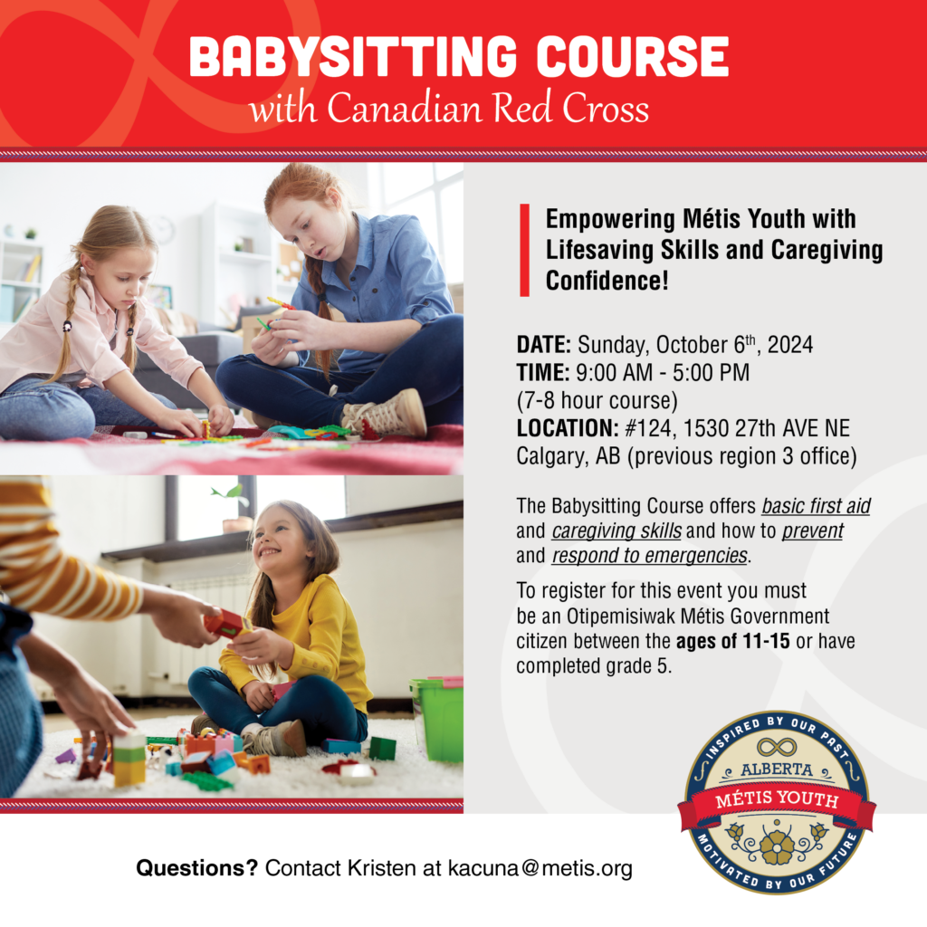 The Babysitting Course offers basic first aid and caregiving skills for youth 11-15 years old. Participants learn how to provide care to children in a variety of age groups, and how to prevent and respond to emergencies. The course also offers youth the skills to promote themselves as babysitters to prospective families

Each course graduate is presented with a completion certificate!

Light snacks & lunch will be provided.  

DATE: Sunday, October 6th, 2024
TIME: 9:00 AM - 5:00 PM (7–8-hour course)
LOCATION: #124, 1530 27th AVE NE Calgary, AB

Instructor: Lorie White Manager, Injury Prevention Risk Reduction Indigenous Programs
Co-teachers: Kristen Acuna & Kelsey Hordal 

To register for this event, you must be an Otipemisiwak Métis Government citizen between the ages of 11 and 15 or have completed grade 5.

Register HERE: https://docs.google.com/forms/d/e/1FAIpQLScXkPnafEwS0_ZziSC4fDLiymY9xXUuRqelLxnUvD9-0bBDqQ/viewform

Questions? Contact Kristen at Kristen kacuna@metis.org
