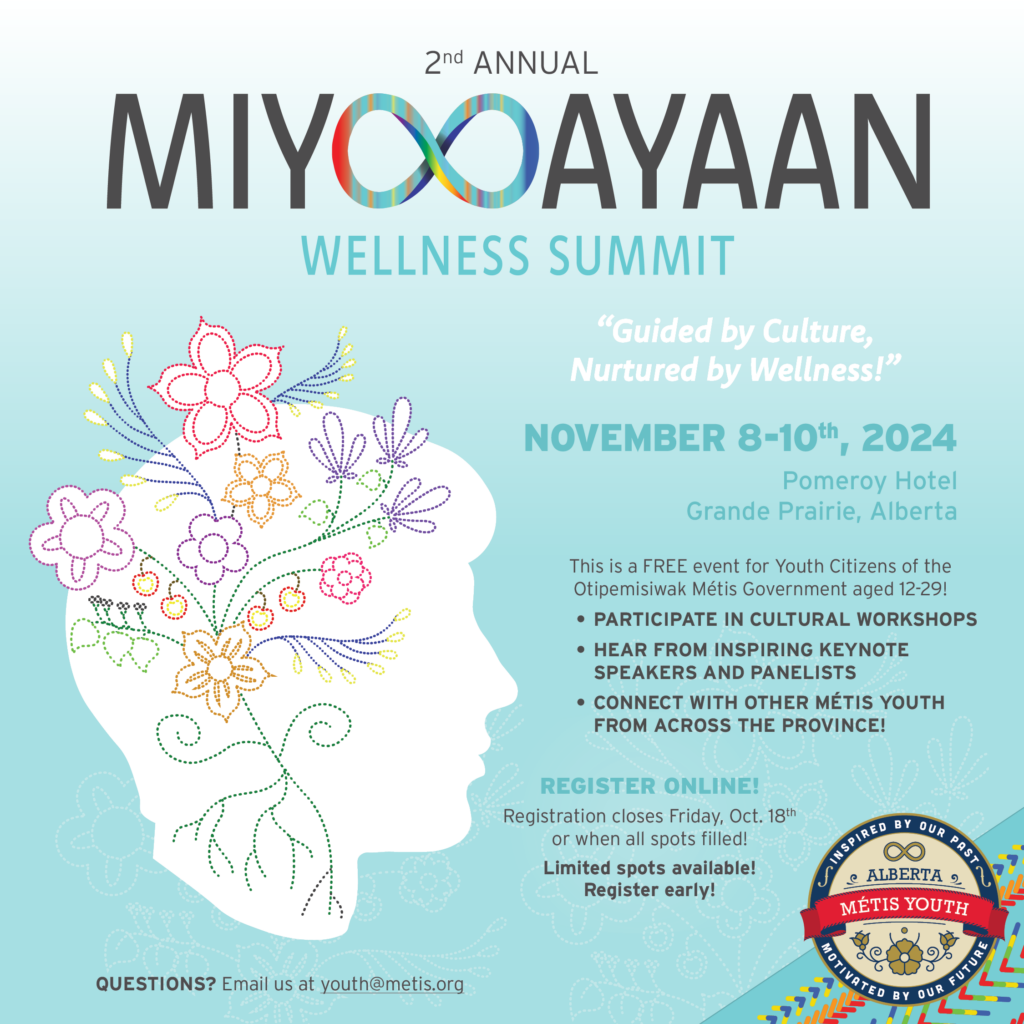 Registration is OPEN! Join us for our 2nd Annual MIYOOAYAAN Wellness Summit in Grande Prairie, Alberta! This is a FREE event for Youth Citizens of the Otipemisiwak Métis Government aged 12-29! Explore the 8 Pillars of Wellness and discover how to thrive physically, emotionally, and socially with inspiring keynotes and panellists. Participate in cultural workshops and connect with other Métis youth from across the province! Registration closes Friday, Oct. 18th or when all spots are filled! Limited spots are available so please register early! DATE/TIME: Friday - Sunday, November 8-10, 2024 LOCATION: Pomeroy Hotel & Conference Centre Grande Prairie, 11633 100 St, Grande Prairie, AB T8V 3Y4 QUESTIONS? Email us at youth@metis.org 