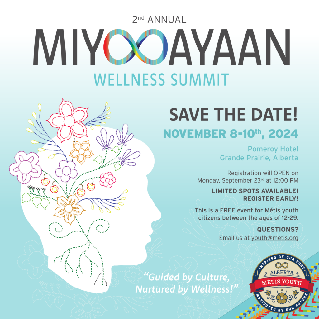 SAVE THE DATE! Join us for the 2nd Annual Miyooayaan Wellness Summit! This year we are making the move to Northern Alberta! Miyooayaan Wellness Summit aims to provide a safe space for all Métis youth to gather, build connections, participate in cultural workshops, and hear from inspirational keynote speakers, and panelists. Registration will OPEN on Monday, September 23rd at 12:00 PM This is a FREE event for Métis youth citizens between the ages of 12-29. Limited spots are available so please be prepared to register early! DATE/TIME: Friday, November 8, 2024 4 - 9 PM Saturday, November 9, 2024 8 AM – 9 PM Sunday, November 10, 2024 8 AM – 12 PM LOCATION: Pomeroy Hotel & Conference Centre Grande Prairie, 11633 100 St, Grande Prairie, AB T8V 3Y4 QUESTIONS? Email us at youth@metis.org