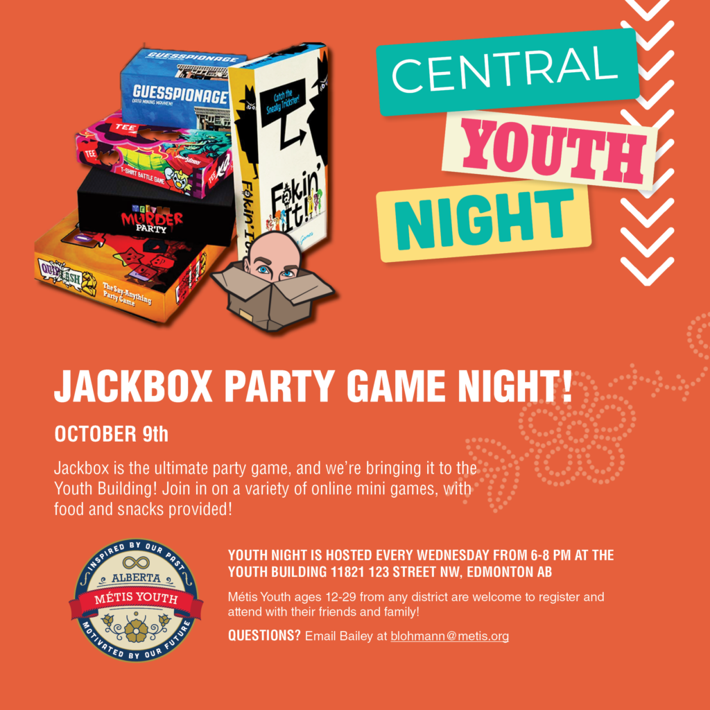 Jackbox is the ultimate party game, and we’re bringing it to the Youth Building! 

Stop by on October 9th for our drop-in Youth Night and join in on a variety of online mini games, with food and snacks provided! 

Everyone is welcome whether they’ve played Jackbox before or not - these games are easy to learn and super fun.

Note: a device is needed to fully partici-pate in the games. If you do not have one but want to play, don’t worry! Reach out to blohmann@metis.org ahead of time.

DATE: October 9th, 2024
TIME: 6-8 PM
LOCATION: Youth Building, 11821 123 Street NW Edmonton, AB 

Youth night is hosted every Wednesday from 6-8 PM. Métis Youth ages 12-29 from any district are welcome to attend 
with their friends and family!

Questions? Contact Bailey at blohmann@metis.org

#ABMetisYouth #MetisYouthNight #Metis #Metisyouth

