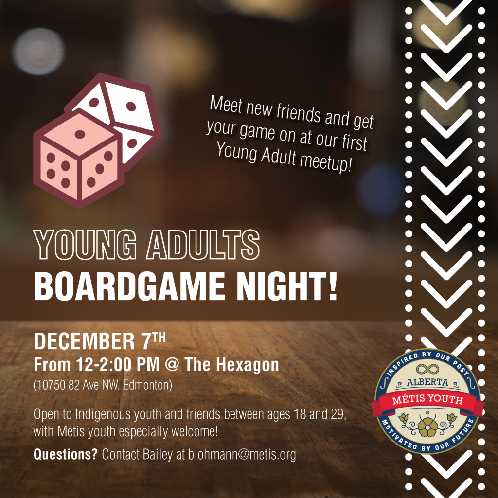 Nothing is cozier than a boardgame cafe in December, which is why we're taking a trip to The Hexagon on Saturday, December 7th! 

Meet new friends and get your game on at our first Young Adult meetup, with warm drinks and snacks guaranteed. RSVPing is encouraged, but not required! Open to Indigenous youth and friends between ages 18 and 29, with Métis youth especially welcome. 

We will be meeting at The Hexagon from noon until two!

DATE: December 7th, 2024
TIME:12-2 PM
LOCATION: The Hexagon (10750 82 Ave NW, Edmonton)

Register HERE: https://forms.gle/uX79GwFjEbX3mybF7

Questions? Contact Bailey at blohmann@metis.org
