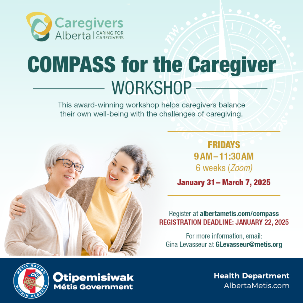 Compass for the Caregiver. Workshop This award-winning workshop helps caregivers balance their own well-being with the challenges of caregiving. Fridays 9 a.m. to 11:30 a.m. on Zoom from January 31 to March 7, 2025 Register at albertametis.com/compass Registration Deadline: January 22, 2025 For more information, email: Gina Levasseur at Glevasseur@metis.org