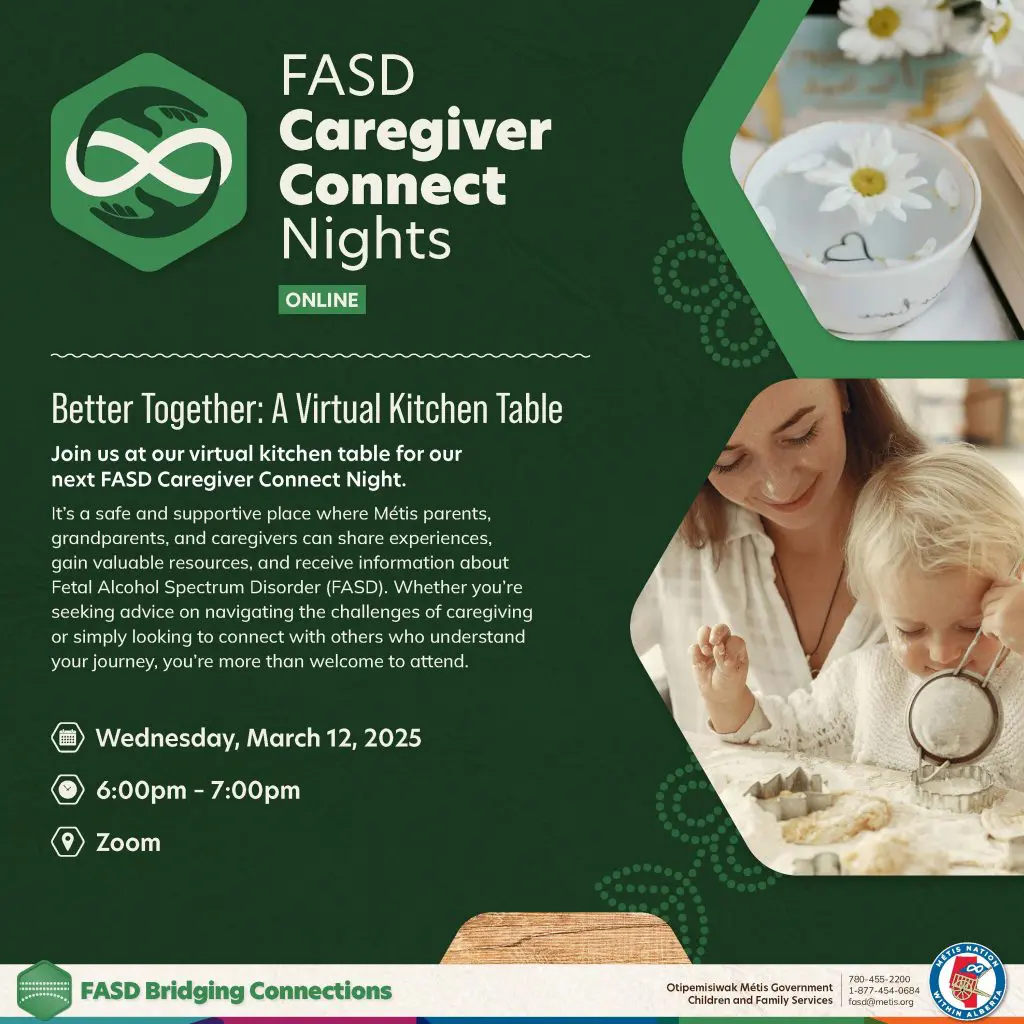 FASD Caregiver Connect Nights. Online Better Together: A Virtual Kitchen Table. Join us at our virtual kitchen table for our next FASD Caregiver Connect Night. It's a safe and supportive place where Métis parents, grandparents, and caregivers can share experiences, gain valuable resources, and receive information about Fetal Alcohol Spectrum Disorder (FASD). Whether you're seeking advice on navigating the challenges of caregiving or simply looking to connect with others who understand your journey, you're more than welcome to attend. Wednesday, March 12, 2025 6 p.m. to 7 p.m. on Zoom