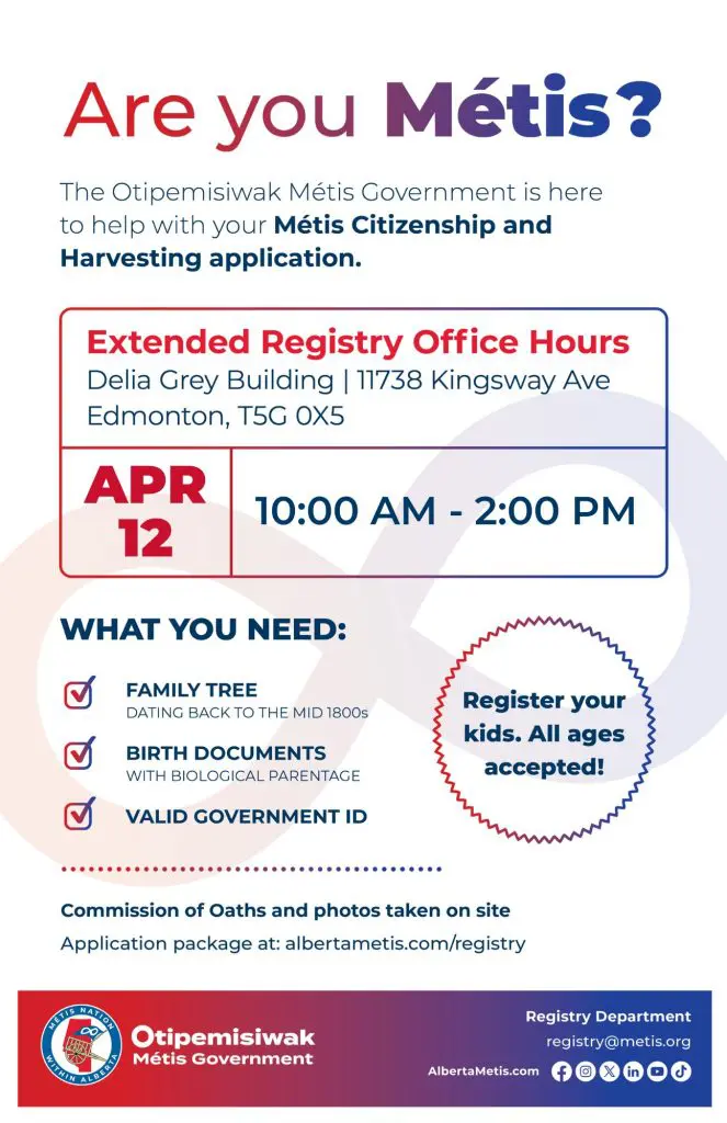 Are you Métis? The Otipemisiwak Métis Government is here to help with your Métis Citizenship and Harvesting application. Extended Registry Office Hours Delia Grey Building, 11738 Kingsway Ave. Edmonton. April 12, from 10:00 a.m. to 2:00 p.m. What you need: Family Tree dating back to the mid 1800s, birth documents, valid government ID. Register your kids. All ages accepted! Commission of Oaths and photos taken on site. Application package at: albertametis.com/registry