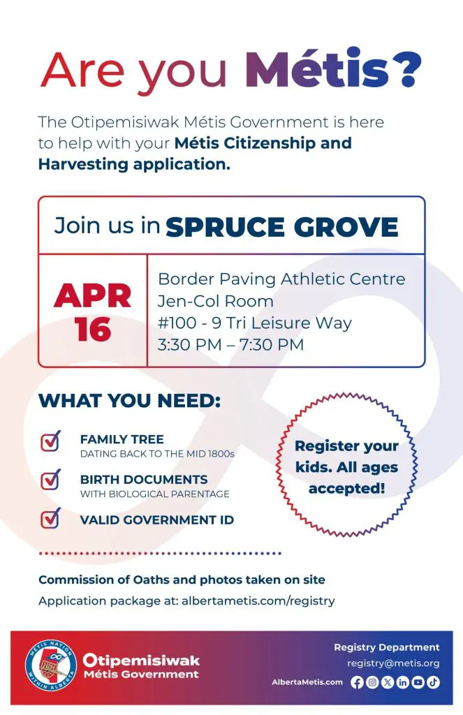 Are you Métis? The Otipemisiwak Métis Government is here to help with your Métis Citizenship and Harvesting application. Join us in Spruce Grove, April 16 at Border Paving Athletic Centre in the Jen-Col Room (#100 - 9 Tri Leisure Way) from 3:30 p.m. to 7:30 p.m. What you need: Family Tree dating back to the mid 1800s, birth documents, valid government ID. Register your kids. All ages accepted! Commission of Oaths and photos taken on site. Application package at: albertametis.com/registry