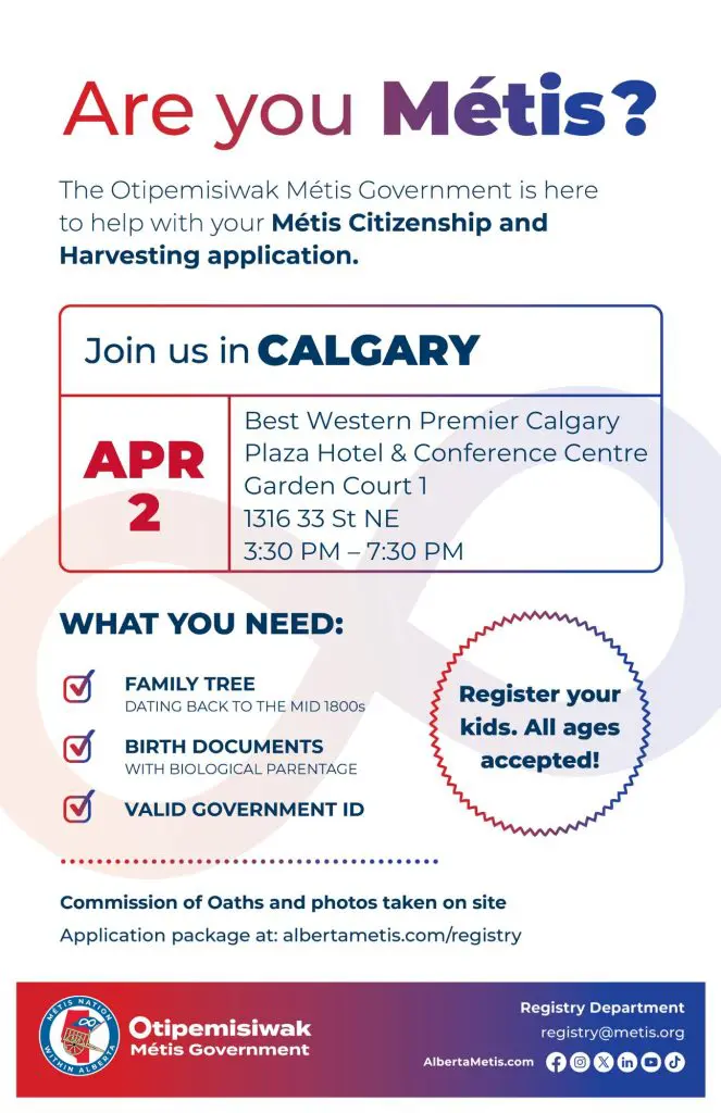 Are you Métis? The Otipemisiwak Métis Government is here to help with your Métis Citizenship and Harvesting application. Join us in Calgary, April 2 at Best Western Premier Calgary Plaza Hotel & Conference Centre in Garden Court 1 (1316 33 St NE) from 3:30 p.m. to 7:30 p.m. What you need: Family Tree dating back to the mid 1800s, birth documents, valid government ID. Register your kids. All ages accepted! Commission of Oaths and photos taken on site. Application package at: albertametis.com/registry