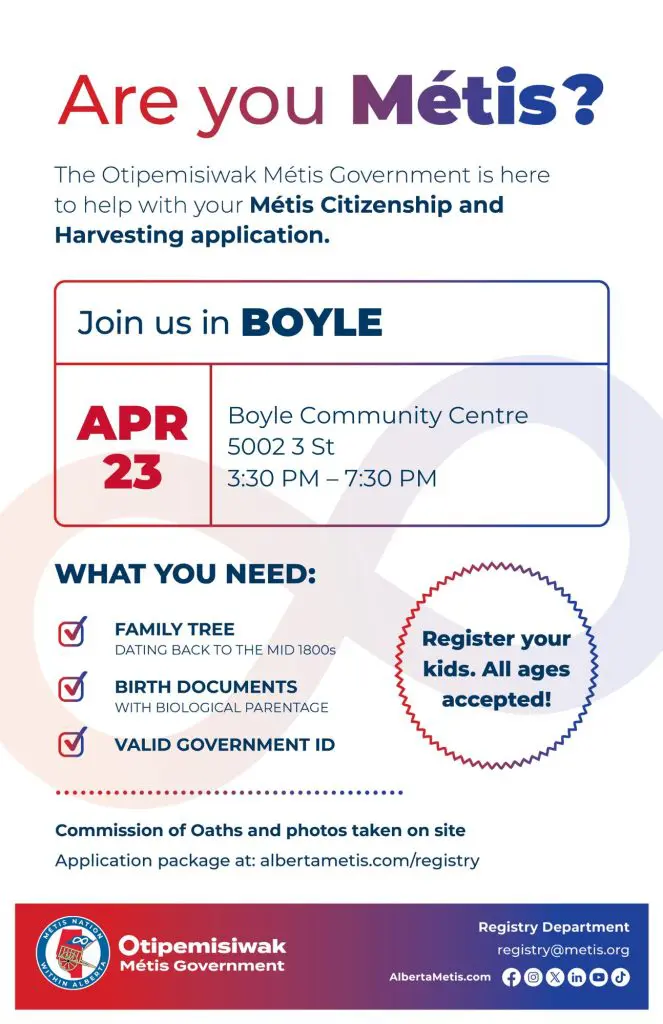 Are you Métis? The Otipemisiwak Métis Government is here to help with your Métis Citizenship and Harvesting application. Join us in Boyle, April 23 at Boyle Community Centre (5002 3 St) from 3:30 p.m. to 7:30 p.m. What you need: Family Tree dating back to the mid 1800s, birth documents, valid government ID. Register your kids. All ages accepted! Commission of Oaths and photos taken on site. Application package at: albertametis.com/registry