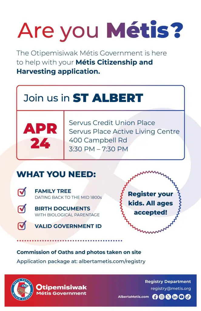 Are you Métis? The Otipemisiwak Métis Government is here to help with your Métis Citizenship and Harvesting application. Join us in St. Albert, April 24 at Servus Credit Union Place in the Servus Place Active Living Centre (400 Campbell Rd) from 3:30 p.m. to 7:30 p.m. What you need: Family Tree dating back to the mid 1800s, birth documents, valid government ID. Register your kids. All ages accepted! Commission of Oaths and photos taken on site. Application package at: albertametis.com/registry