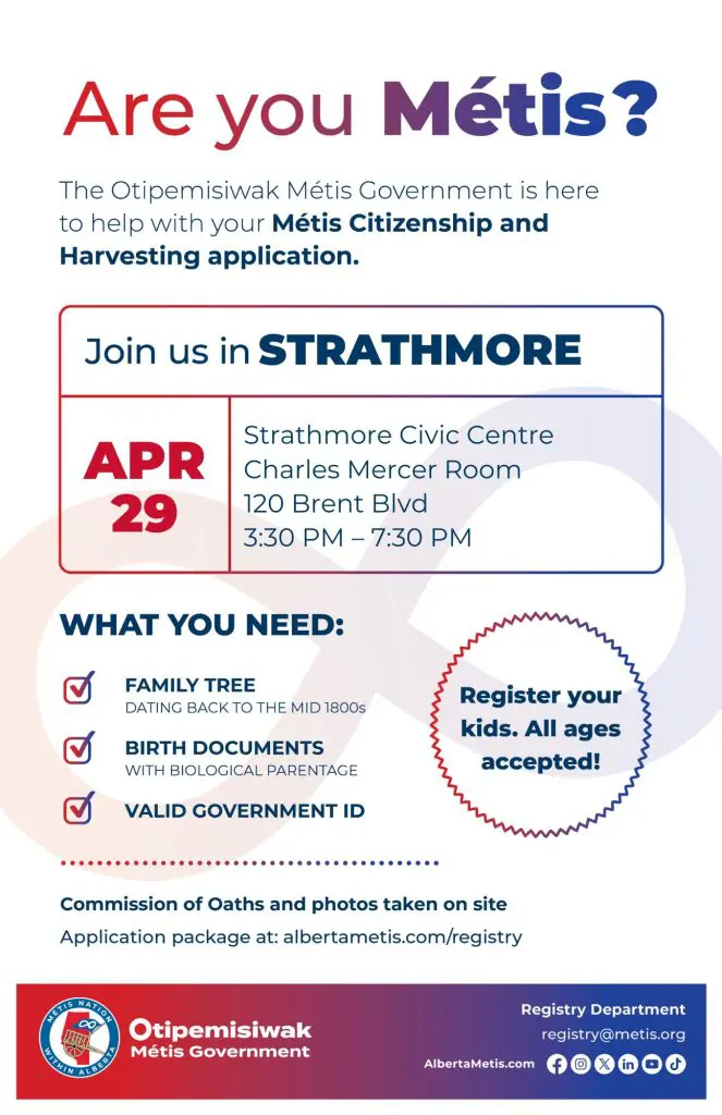 Are you Métis? The Otipemisiwak Métis Government is here to help with your Métis Citizenship and Harvesting application. Join us in Strathmore, April 29 at Strathmore Civic Centre in the Charles Mercer Room (120 Brent Blvd) from 3:30 p.m. to 7:30 p.m. What you need: Family Tree dating back to the mid 1800s, birth documents, valid government ID. Register your kids. All ages accepted! Commission of Oaths and photos taken on site. Application package at: albertametis.com/registry