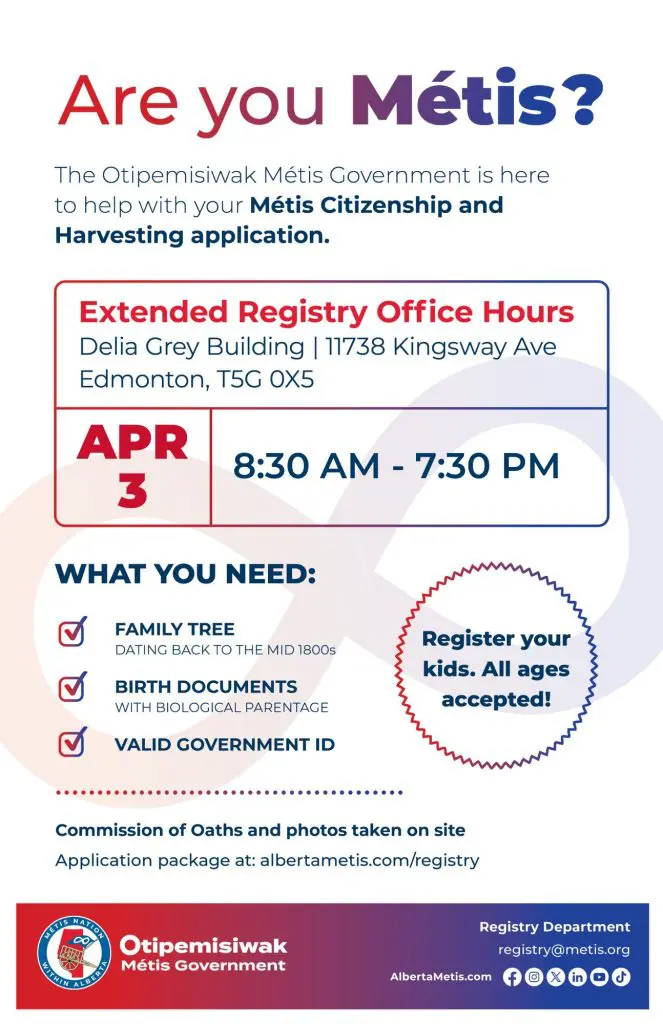 Are you Métis? The Otipemisiwak Métis Government is here to help with your Métis Citizenship and Harvesting application. 
Extended Registry Office Hours
Delia Grey Building, 11738 Kingsway Ave. Edmonton.
April 3, from 8:30 a.m. to 7:30 p.m. What you need: Family Tree dating back to the mid 1800s, birth documents, valid government ID. Register your kids. All ages accepted! Commission of Oaths and photos taken on site. Application package at: albertametis.com/registry