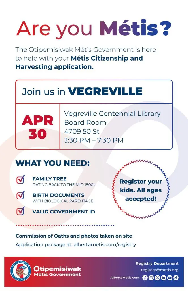 Are you Métis? The Otipemisiwak Métis Government is here to help with your Métis Citizenship and Harvesting application. Join us in Vegreville, April 30 at Vegreville Centennial Library in the Board Room (4709 50 St) from 3:30 p.m. to 7:30 p.m. What you need: Family Tree dating back to the mid 1800s, birth documents, valid government ID. Register your kids. All ages accepted! Commission of Oaths and photos taken on site. Application package at: albertametis.com/registry