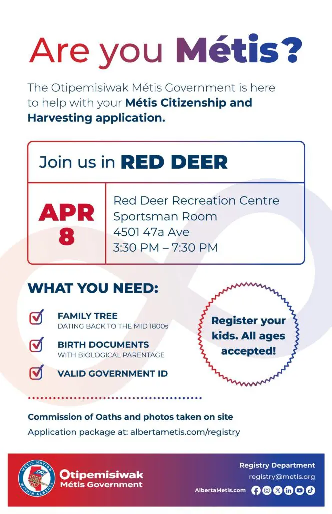 Are you Métis? The Otipemisiwak Métis Government is here to help with your Métis Citizenship and Harvesting application. Join us in Red Deer, April 8 at Red Deer Recreation Centre in the Sportsman Room (4501 47a Ave) from 3:30 p.m. to 7:30 p.m. What you need: Family Tree dating back to the mid 1800s, birth documents, valid government ID. Register your kids. All ages accepted! Commission of Oaths and photos taken on site. Application package at: albertametis.com/registry