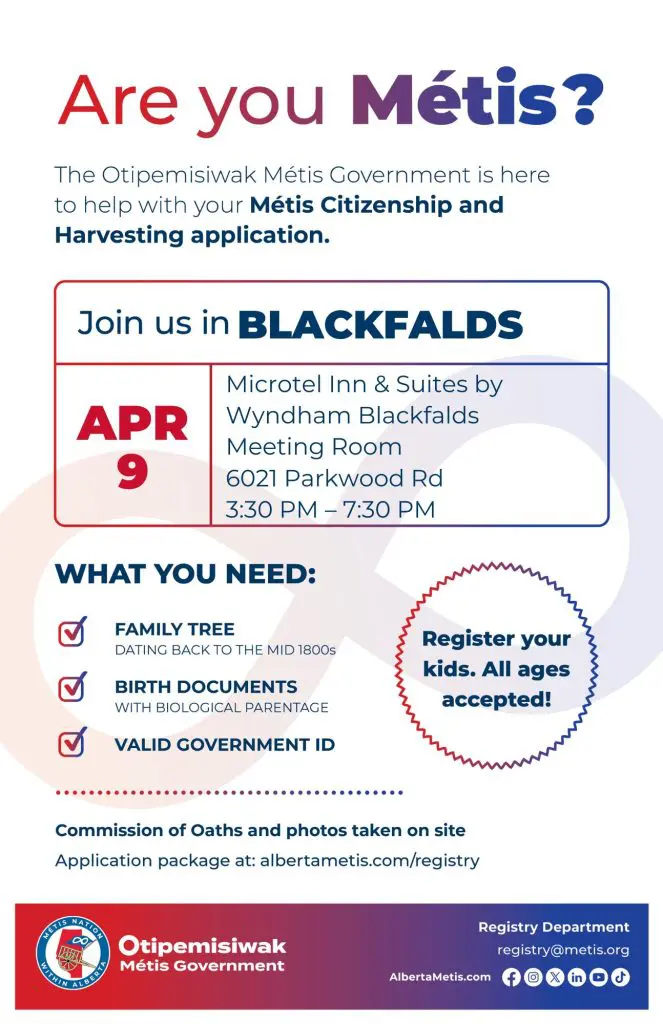 Are you Métis? The Otipemisiwak Métis Government is here to help with your Métis Citizenship and Harvesting application. Join us in Blackfalds, April 9 at Microtel Inn & Suites by Wyndham Blackfalds in the Meeting Room (6021 Parkwood Rd) from 3:30 p.m. to 7:30 p.m. What you need: Family Tree dating back to the mid 1800s, birth documents, valid government ID. Register your kids. All ages accepted! Commission of Oaths and photos taken on site. Application package at: albertametis.com/registry