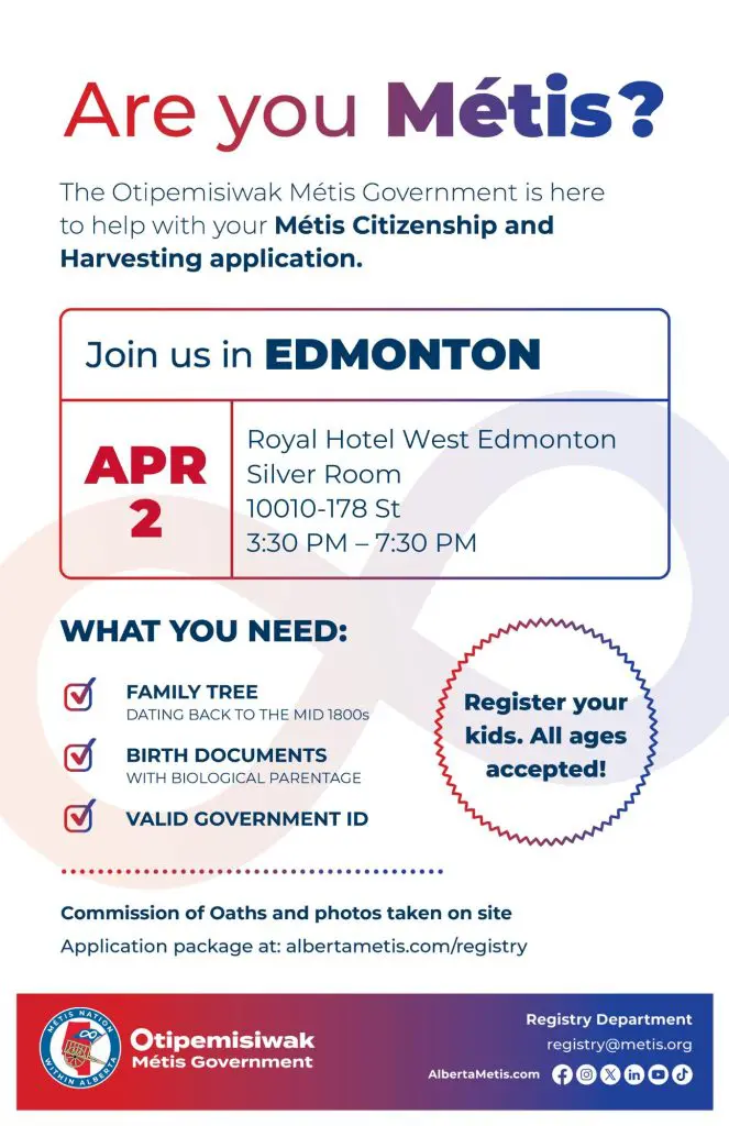 Are you Métis? The Otipemisiwak Métis Government is here to help with your Métis Citizenship and Harvesting application. Join us in Edmonton, April 2 at Royal Hotel West Edmonton in the Silver Room (10010-178 St) from 3:30 p.m. to 7:30 p.m. What you need: Family Tree dating back to the mid 1800s, birth documents, valid government ID. Register your kids. All ages accepted! Commission of Oaths and photos taken on site. Application package at: albertametis.com/registry