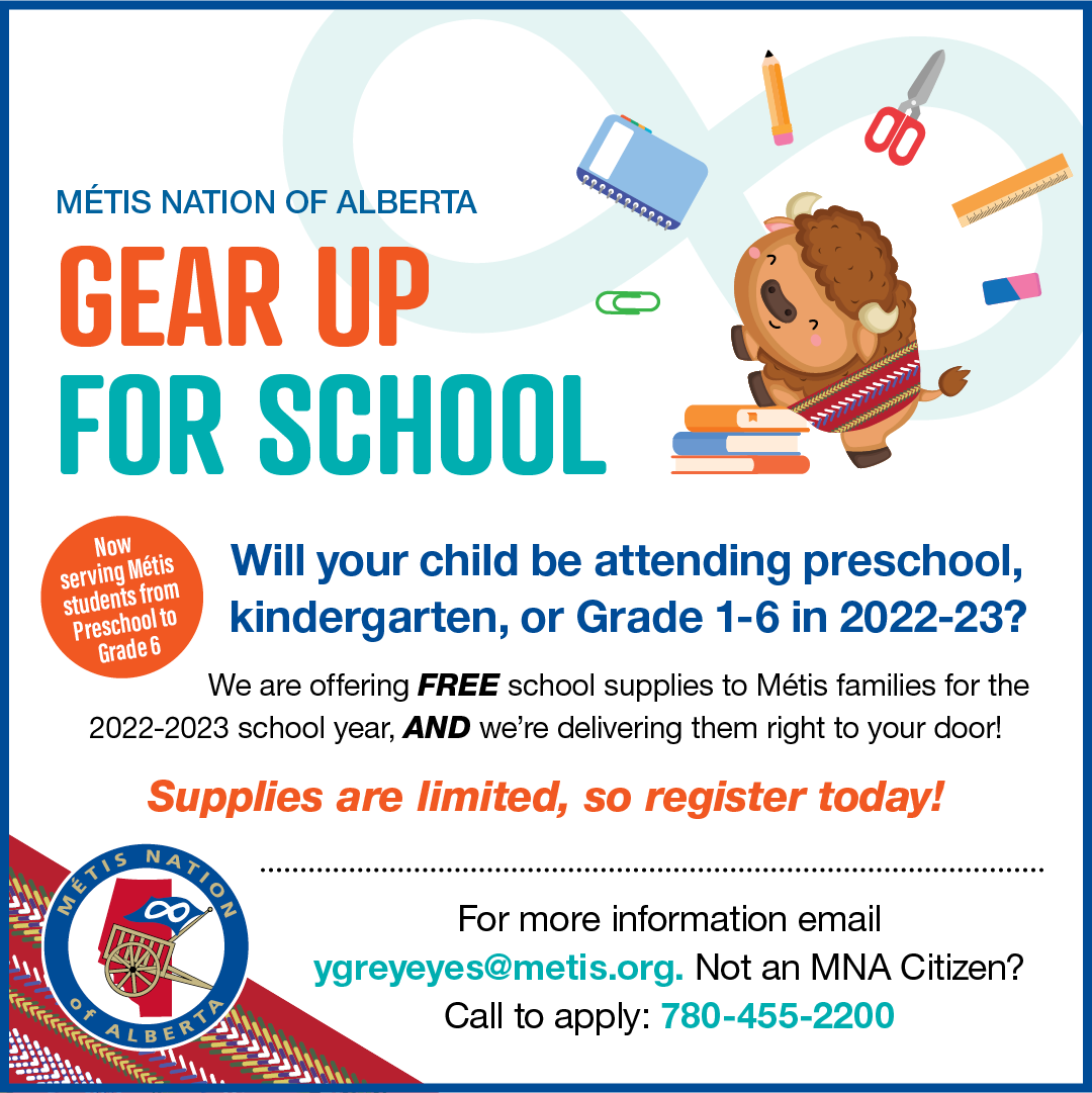 Métis Nation of Alberta Gear Up For School. Will your child be attending preschool, kindergarten , or Grade 1-6 in 2022-2023? We are offering Free school supplies to Métis families for the 2022-20223 school year, and we're delivering them right to your door! Supplies are limited, so register today! For more informaiton email ygreyeyes@metis.org. Not an MNA Citizen? Call to apply: 780-455-2200
