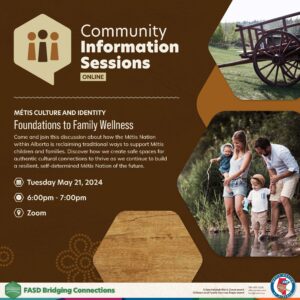 Community Information Sessions: Online. Foundations to Family Wellness. Come and join this discussion about how the Metis Nation within Alberta is reclaiming traditional ways to support Metis children and families. Tuesday, May 21, 6 - 7pm, zoom. 
