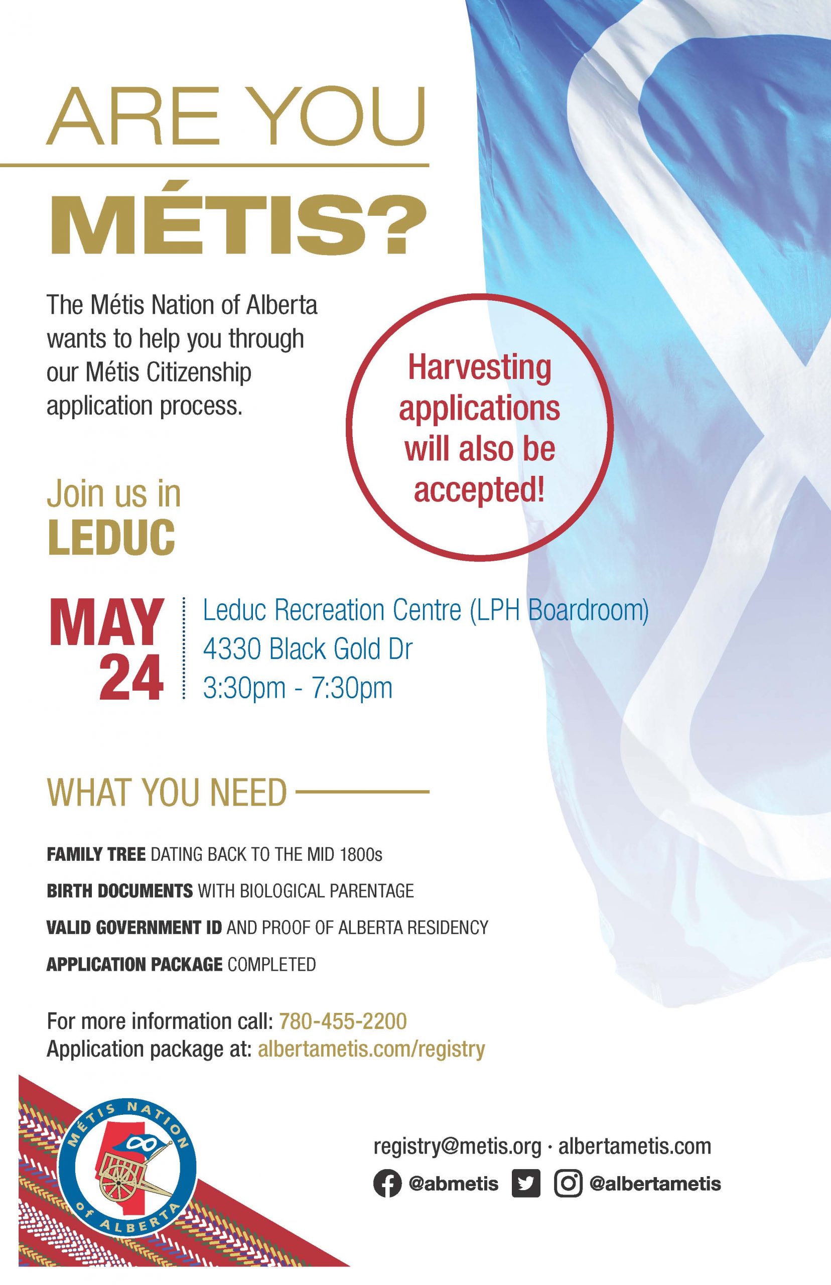 Are you Métis? The Metis Nation of Alberta wants to help you through our Metis Citizenship application process. Join us in Leduc May 24 at the Leduc Recreation Centre in the  LPH Boardroom located at 4330 Black Gold Drive from 3:30 p.m. to 7:30 p.m. What you need: A family tree dating back to the mid 1800s, Birth Documents with biological parentage, valid government id and proof of Alberta residency, and an application package completed. For more information call: 780 455 2200. Application package at albertametis.com/registry. Harvesting applications will also be accepted.