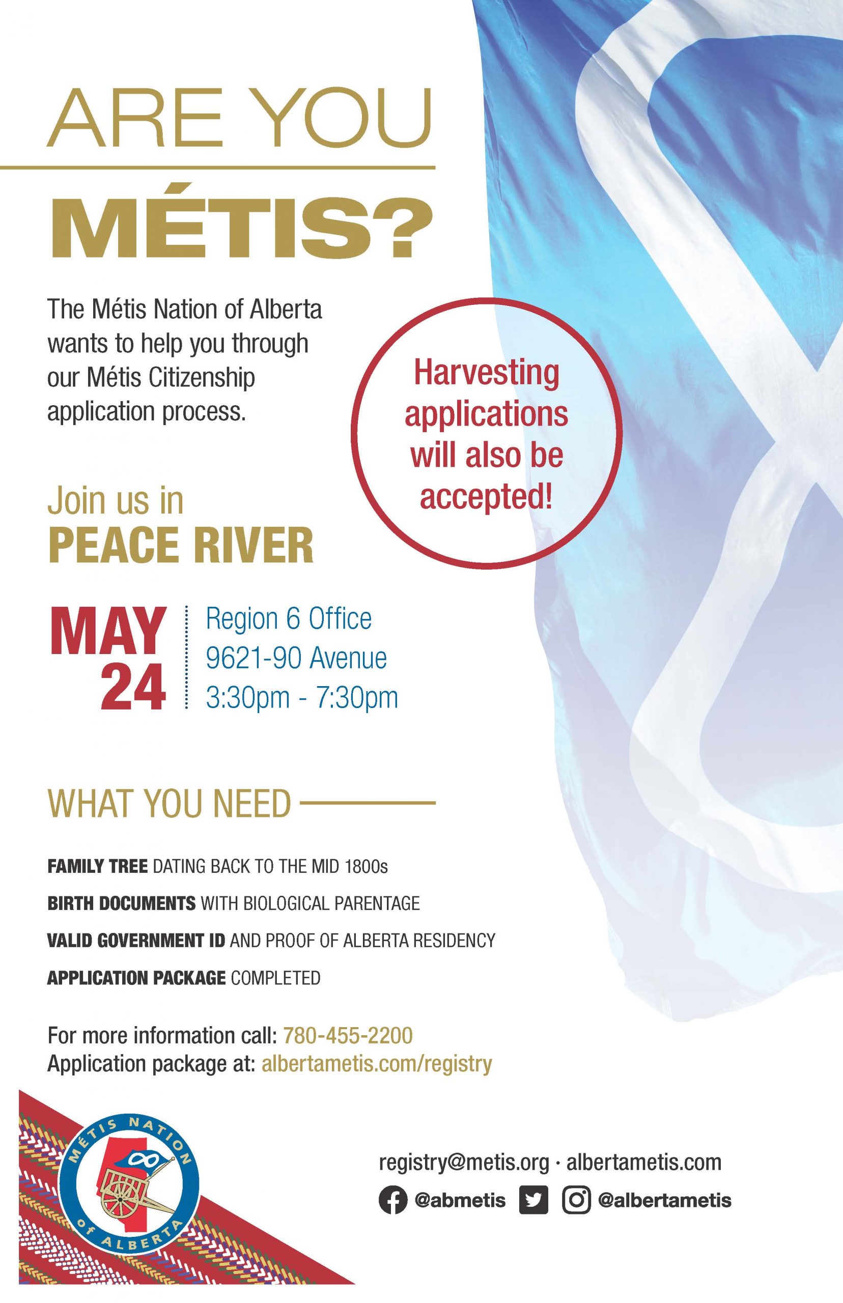 Are you Métis? The Metis Nation of Alberta wants to help you through our Metis Citizenship application process. Join us in Peace River May 24 at the Region 6 Office located at 9621-90 Avenue from 3:30 p.m. to 7:30 p.m. What you need: A family tree dating back to the mid 1800s, Birth Documents with biological parentage, valid government id and proof of Alberta residency, and an application package completed. For more information call: 780 455 2200. Application package at albertametis.com/registry. Harvesting applications will also be accepted.
