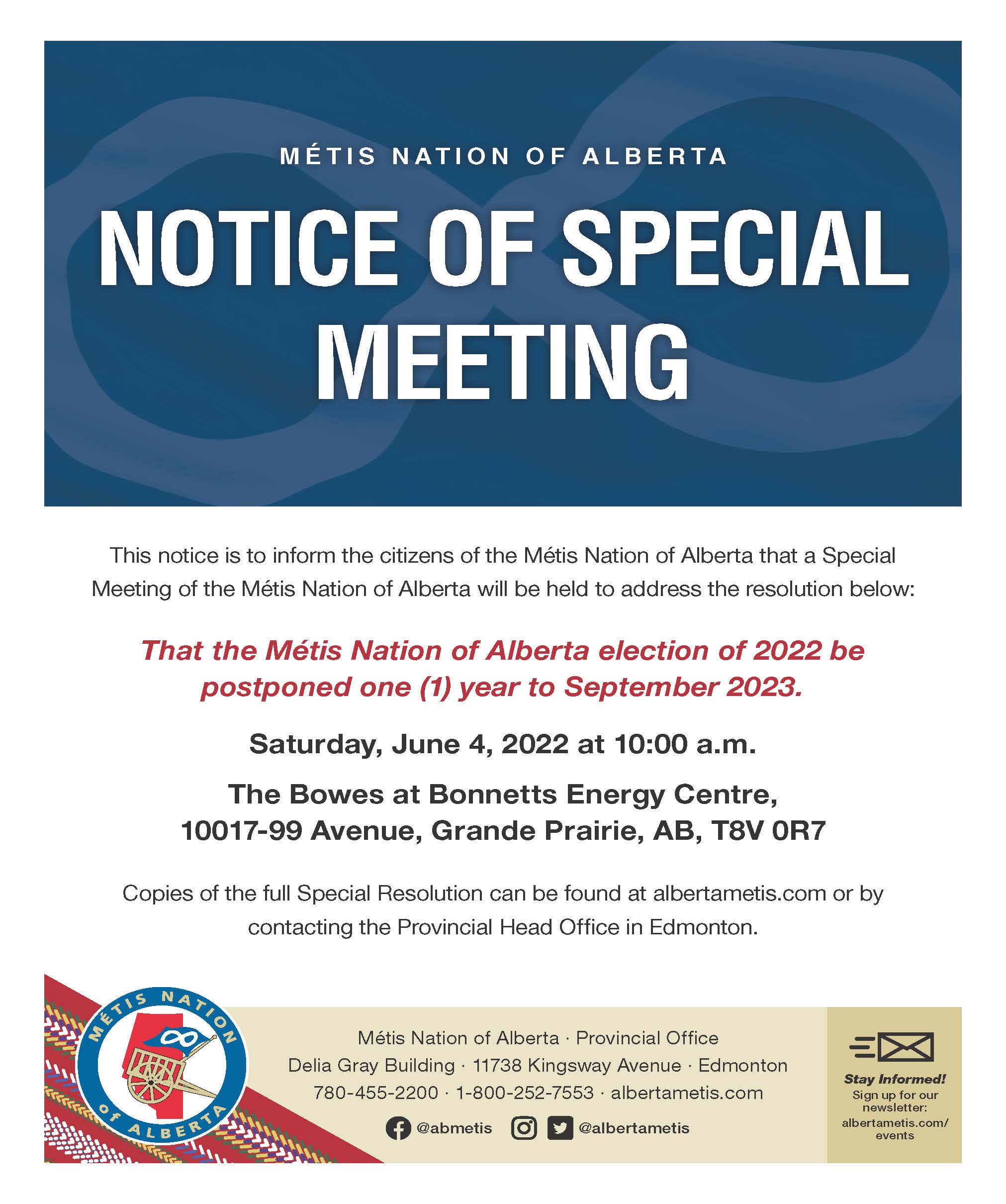 Metis Nation of Alberta Notice of Special Meeting. This notice is to inform the citizens of the Métis Nation of Alberta that a Special Meeting of the Métis Nation of Alberta will be held to address the resolution below: That the Metis Nation of Alberta election of 2022 be postponed (1) year to September 2023. Saturday, June 4, 2022 at 10:00 a.m. The Bowes at Bonnetts En ergy Centre, 10017-99 Avenue, Grande Prairie, AB, T8V 0R7. Copies of the full Special Resolution can be found at albertametis.com or by contacting the Provincial Office in Edmonton. 