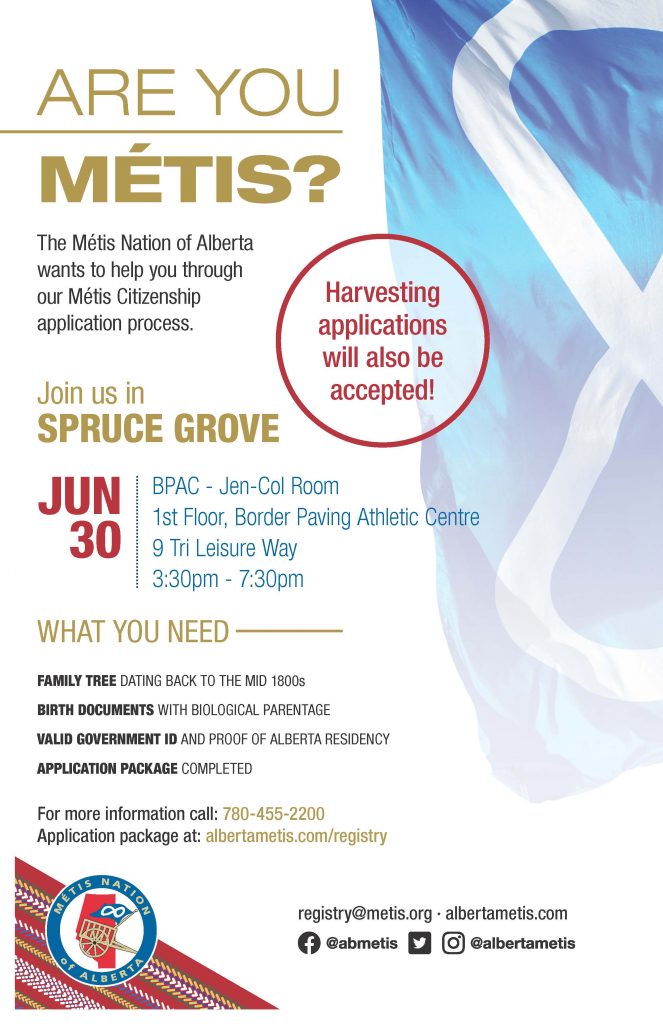 Are you Métis? The Metis Nation of Alberta wants to help you through our Metis Citizenship application process. Join us in Spruce Grove at the BPAC in the Jen - Col Room located on the 1st Floor of the Border Paving Athletic Centre on 9 Tri Leisure Way from 3:30 p.m. to 7:30 p.m. What you need: A family tree dating back to the mid 1800s, Birth Documents with biological parentage, valid government id and proof of Alberta residency, and an application package completed. For more information call: 780 455 2200. Application package at albertametis.com/registry. Harvesting applications will also be accepted.