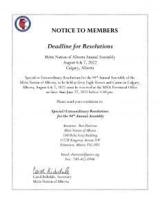 NOTICE TO MEMBERS Deadline for Resolutions Métis Nation of Alberta Annual Assembly August 6 & 7, 2022 Calgary, Alberta Special or Extraordinary Resolutions for the 94th Annual Assembly of the Métis Nation of Alberta, to be held at Grey Eagle Resort and Casino in Calgary, Alberta, August 6 & 7, 2022 must be received at the MNA Provincial Office no later than June 27, 2022 before 4:30 pm. Please send your resolution to: Special/Extraordinary Resolutions for the 94th Annual Assembly Attention: Ron Harrison Métis Nation of Alberta 100 Delia Gray Building 11738 Kingsway Avenue NW Edmonton, Alberta T5G 0X5 Email: rharrison@metis.org Fax: 780-452-8946 Carol Ridsdale, Secretary Métis Nation of Alberta