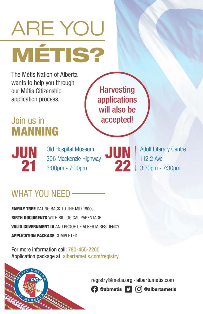 Are you Métis? The Metis Nation of Alberta wants to help you through our Metis Citizenship application process. Join June 21 at the Manning Old Hospital Museum located at 306 Mackenzie Highway from 3:00 p.m. to 7:00 p.m. and June 22 at the Manning Adult Literary Centre on 112 2 Ave from 3:30 p.m. to 7:30 p.m. What you need: A family tree dating back to the mid 1800s, Birth Documents with biological parentage, valid government id and proof of Alberta residency, and an application package completed. For more information call: 780 455 2200. Application package at albertametis.com/registry. Harvesting applications will also be accepted.