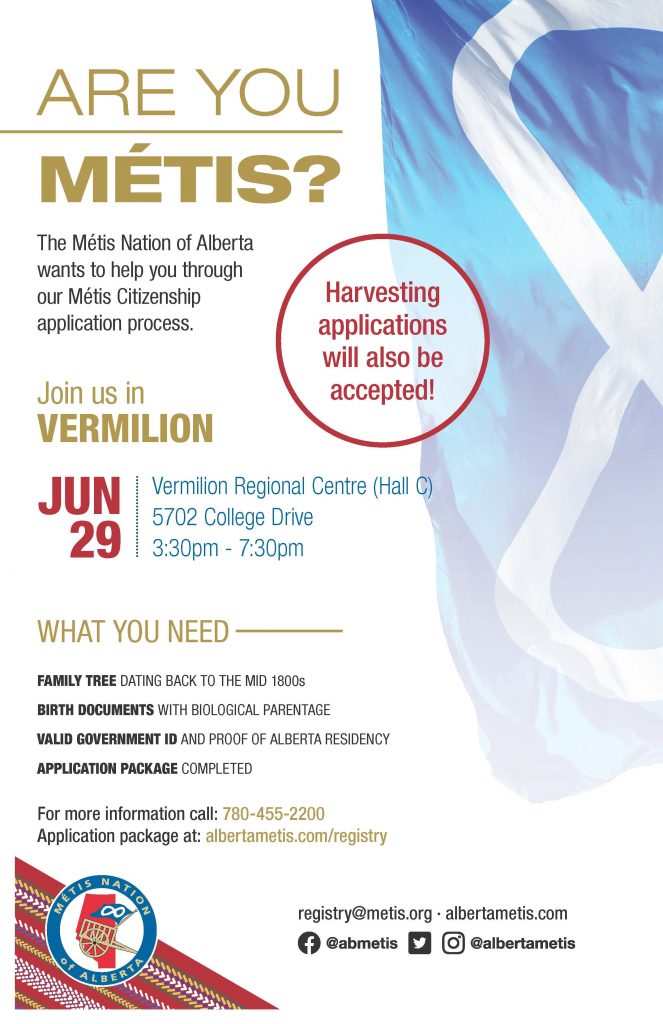 Are you Métis? The Metis Nation of Alberta wants to help you through our Metis Citizenship application process. Join us in Vermilion at the Vermilion Regional Centre located at 5702 College Drive from 3:30 p.m. to 7:30 p.m. What you need: A family tree dating back to the mid 1800s, Birth Documents with biological parentage, valid government id and proof of Alberta residency, and an application package completed. For more information call: 780 455 2200. Application package at albertametis.com/registry. Harvesting applications will also be accepted.