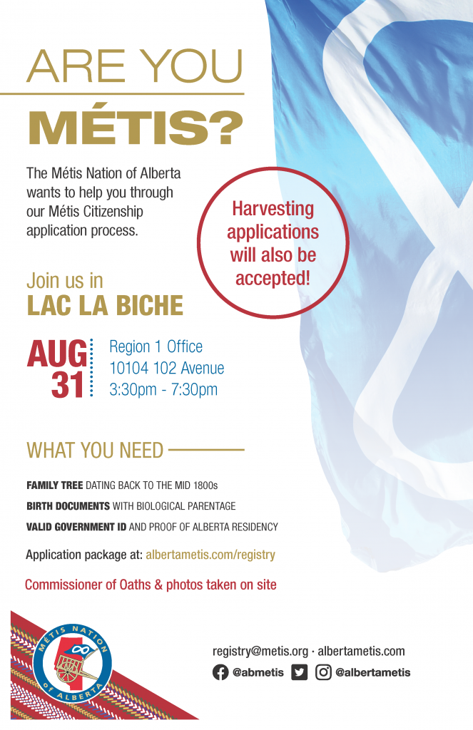 Are you Métis? The Metis Nation of Alberta wants to help you through our Metis Citizenship application process. Join us in Lac La Biche at the Region 1 Office located at 10104 102 Ave. from 3:30 p.m. to 7:30 p.m. What you need: A family tree dating back to the mid 1800s, Birth Documents with biological parentage, valid government id and proof of Alberta residency, and an application package completed. For more information call: 780 455 2200. Application package at albertametis.com/registry. Harvesting applications will also be accepted.