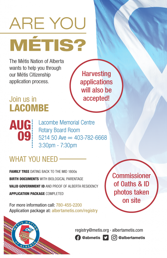 Are you Métis? The Metis Nation of Alberta wants to help you through our Metis Citizenship application process. Join us in Lacombe at Lacombe Memorial Centre in the Rotary Board Room located at 5214 50 Ave from 3:30 p.m. to 7:30 p.m. What you need: A family tree dating back to the mid 1800s, Birth Documents with biological parentage, valid government id and proof of Alberta residency, and an application package completed. For more information call: 780 455 2200. Application package at albertametis.com/registry. Harvesting applications will also be accepted.