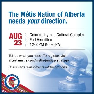 The Métis Nation of Alberta needs your direction. Aug 23 at Community and Cultural Complex in Fort Vermilion. Join us from 12-2p.m. or 4-6p.m. Tell us what you need! To register, visit: alberftametis.com/metis-justice-strategy. Snacks and refreshments will be provided.