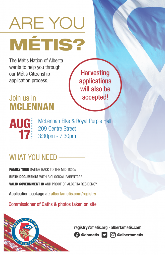 Are you Métis? The Metis Nation of Alberta wants to help you through our Metis Citizenship application process. Join us in McLennan at McLennan Elks & Royal Purple Hall located at 209 Centre Street from 3:30 p.m. to 7:30 p.m. What you need: A family tree dating back to the mid 1800s, Birth Documents with biological parentage, valid government id and proof of Alberta residency, and an application package completed. For more information call: 780 455 2200. Application package at albertametis.com/registry. Harvesting applications will also be accepted.