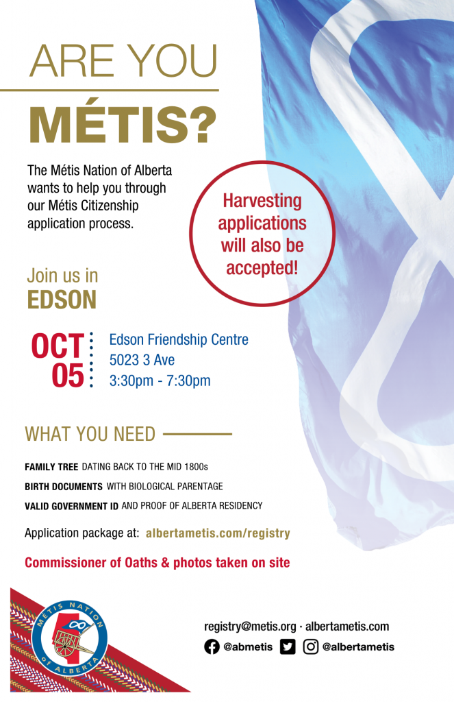 Are you Métis? The Métis Nation of Alberta wants to help you through our Métis Citizenship application process. Join us in Edson at the Edson Friendship Centre, located at 5023 3 Ave from 3:30 p.m. to 7:30 p.m. What you need: A family tree dating back to the mid 1800s, Birth Documents with biological parentage, valid government id and proof of Alberta residency, and an application package completed. For more information call: 780 455 2200. Application package at albertametis.com/registry. Harvesting applications will also be accepted.
