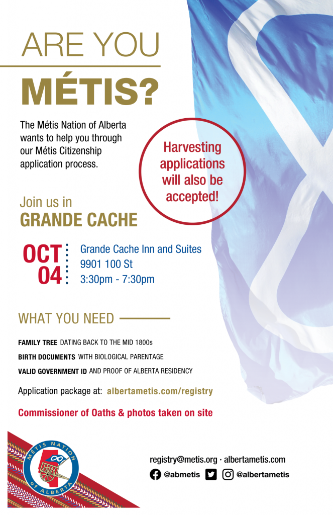 Are you Métis? The Métis Nation of Alberta wants to help you through our Métis Citizenship application process. Join us in Grande Cache at the Grande Cache Inn and Suites, located at 9901 100 St from 3:30 p.m. to 7:30 p.m. What you need: A family tree dating back to the mid 1800s, Birth Documents with biological parentage, valid government id and proof of Alberta residency, and an application package completed. For more information call: 780 455 2200. Application package at albertametis.com/registry. Harvesting applications will also be accepted.