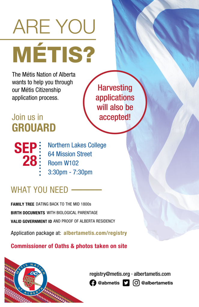 Are you Métis? The Métis Nation of Alberta wants to help you through our Métis Citizenship application process. Join us in Grouard at Northern Lakes College located at 64 Mission Street from 3:30 p.m. to 7:30 p.m. What you need: A family tree dating back to the mid 1800s, Birth Documents with biological parentage, valid government id and proof of Alberta residency, and an application package completed. For more information call: 780 455 2200. Application package at albertametis.com/registry. Harvesting applications will also be accepted.