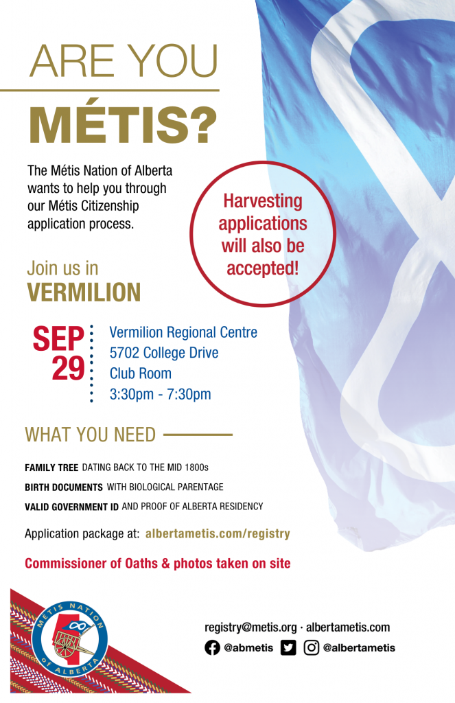 Are you Métis? The Métis Nation of Alberta wants to help you through our Métis Citizenship application process. Join us in Vermilion at Vermilion Regional Centre in the Club Room, located at 5702 College Drive from 3:30 p.m. to 7:30 p.m. What you need: A family tree dating back to the mid 1800s, Birth Documents with biological parentage, valid government id and proof of Alberta residency, and an application package completed. For more information call: 780 455 2200. Application package at albertametis.com/registry. Harvesting applications will also be accepted.