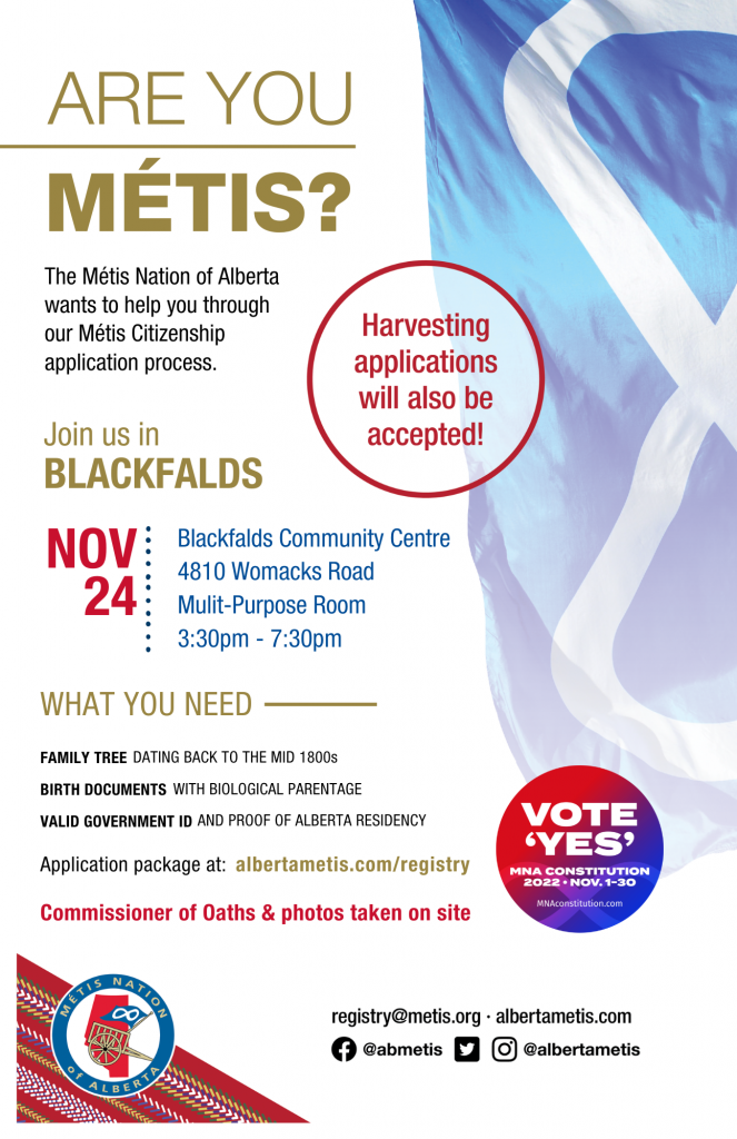 Are you Métis? The Métis Nation of Alberta wants to help you through our Métis Citizenship application process. Join us in Blackfalds at Blackfalds Community Centre in the Multi-Purpose Room, located at 4810 Womacks Road from 3:30 p.m. to 7:30 p.m. What you need: A family tree dating back to the mid 1800s, Birth Documents with biological parentage, valid government id and proof of Alberta residency, and an application package completed. For more information call: 780 455 2200. Application package at albertametis.com/registry. Harvesting applications will also be accepted.