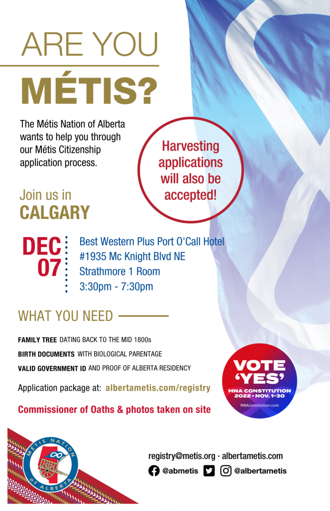 Are you Métis? The Métis Nation of Alberta wants to help you through our Métis Citizenship application process. Join us in Calgary at Best Western Plus Port O'Call Hotel, located at 1935 McKnight Blvd NE from 3:30 p.m. to 7:30 p.m. What you need: A family tree dating back to the mid 1800s, Birth Documents with biological parentage, valid government id and proof of Alberta residency, and an application package completed. For more information call: 780 455 2200. Application package at albertametis.com/registry. Harvesting applications will also be accepted.