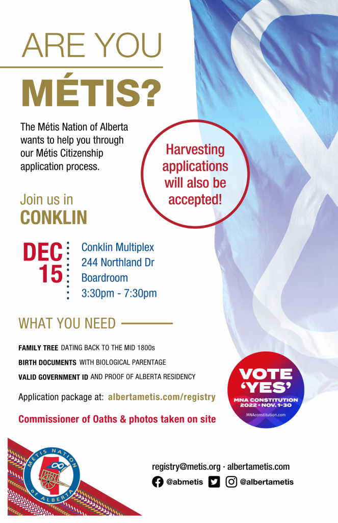 Are you Métis? The Métis Nation of Alberta wants to help you through our Métis Citizenship application process. Join us in Conklin at Conklin Multiplex, located at 244 Northland Dr in the Boardroom from 3:30 p.m. to 7:30 p.m. What you need: A family tree dating back to the mid 1800s, Birth Documents with biological parentage, valid government id and proof of Alberta residency, and an application package completed. For more information call: 780 455 2200. Application package at albertametis.com/registry. Harvesting applications will also be accepted.