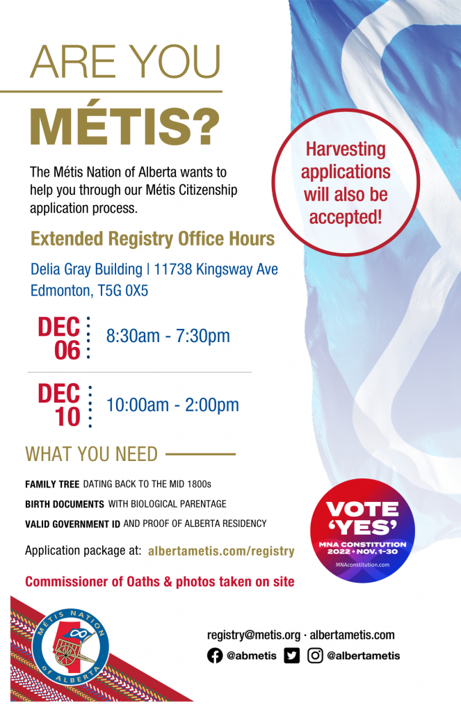 Are you Métis? The Métis Nation of Alberta wants to help you through our Métis Citizenship application process. Extended Registry Office Hours at the Delia Gray Building located at 11738 Kingsway Ave., Edmonton. Dec. 6 from 8:30 a.m. to 7:30 p.m. and Dec. 10 from 10:00 a.m. to 2:00 p.m. Application package at alberta.com/registry. Commissioner of Oaths & photos taken on site.