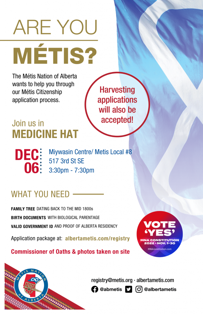 Are you Métis? The Métis Nation of Alberta wants to help you through our Métis Citizenship application process. Join us in Medicine Hat at Miywasin Centre/ Métis Local #8, located at 517 3rd St SE from 3:30 p.m. to 7:30 p.m. What you need: A family tree dating back to the mid 1800s, Birth Documents with biological parentage, valid government id and proof of Alberta residency, and an application package completed. For more information call: 780 455 2200. Application package at albertametis.com/registry. Harvesting applications will also be accepted.