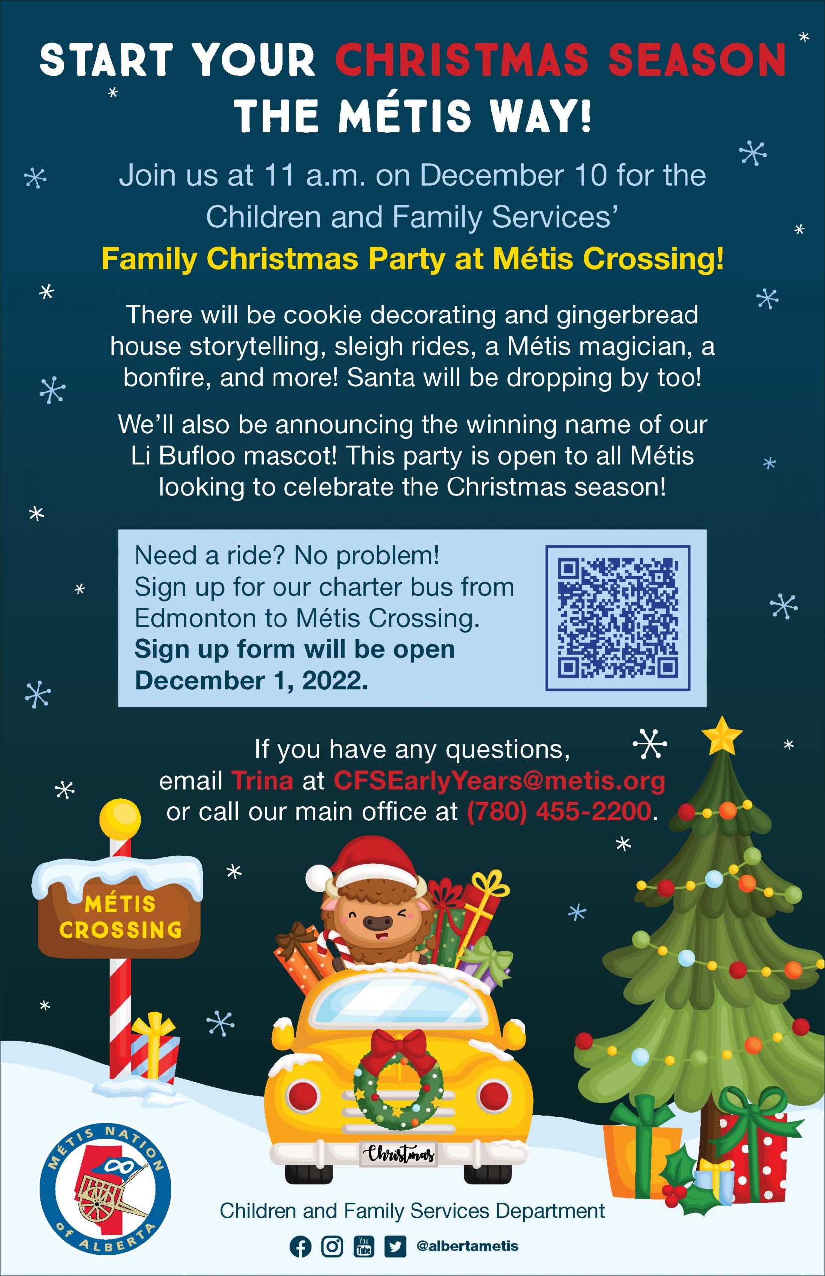 Start your Christmas season the Métis way! Join us at 11 a.m. on December 10 for the Children and Family Services’ Family Christmas Party at Métis Crossing! There will be cookie decorating and gingerbread house storytelling, sleigh rides, a Métis magician, a bonfire, and more! Santa will be dropping by too! We’ll also be announcing the winning name of our Li Bufloo mascot! This party is open to all Métis looking to celebrate the Christmas season! Need a ride? No problem! Sign up for our charter bus from Edmonton to Métis Crossing. Sign up form will open December 1, 2022. If you have any questions, just email Trina at CFSEarlyYears@metis.org or call our main office at (780) 455-2200.