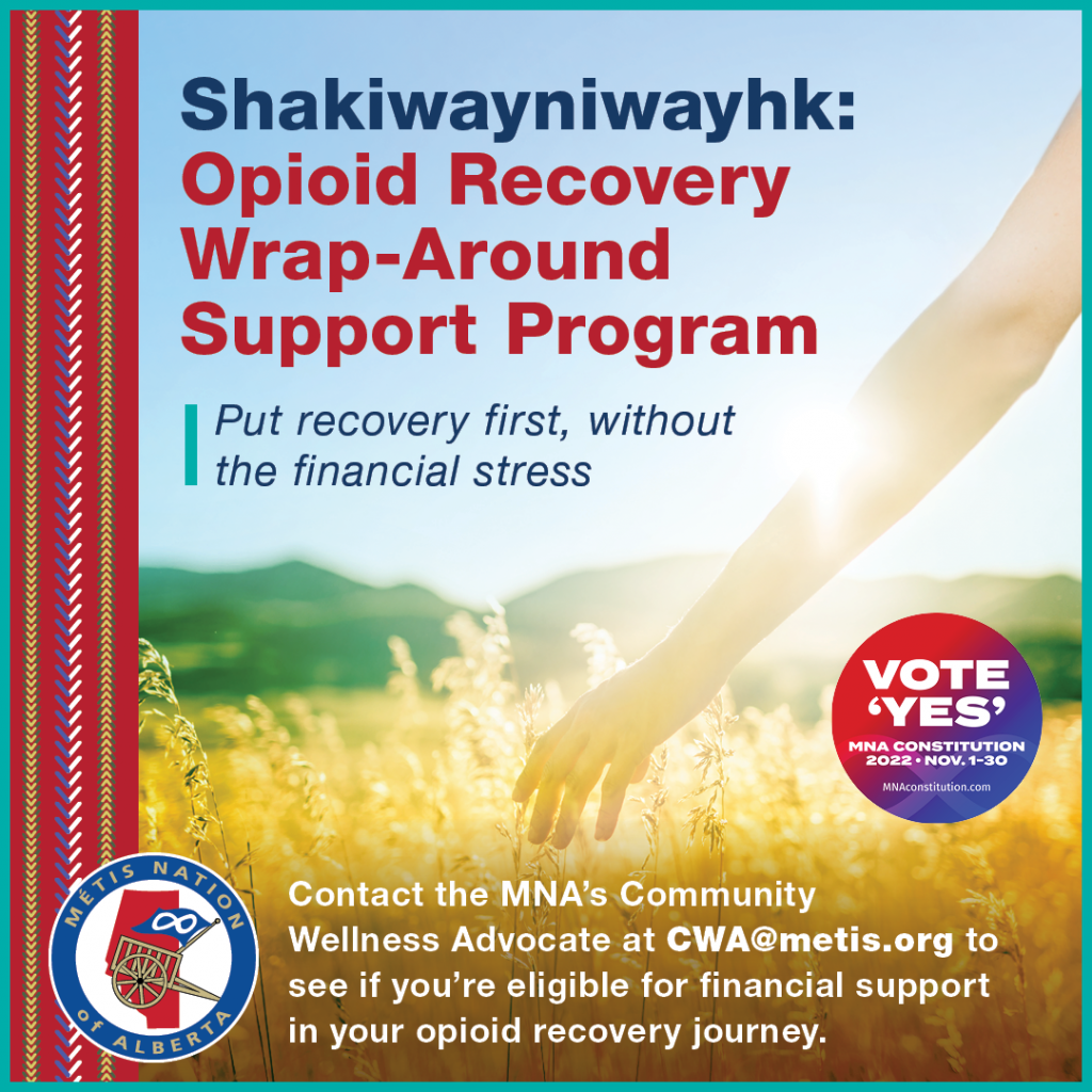 Shakiwayniwayhk: Opioid Recovery Wrap-Around Support Program. Put recovery first, without the financial stress. Contact the MNA's Community Wellness Advocate at CWA@metis.org to see if you're eligible for financial support in your opioid recovery journey.