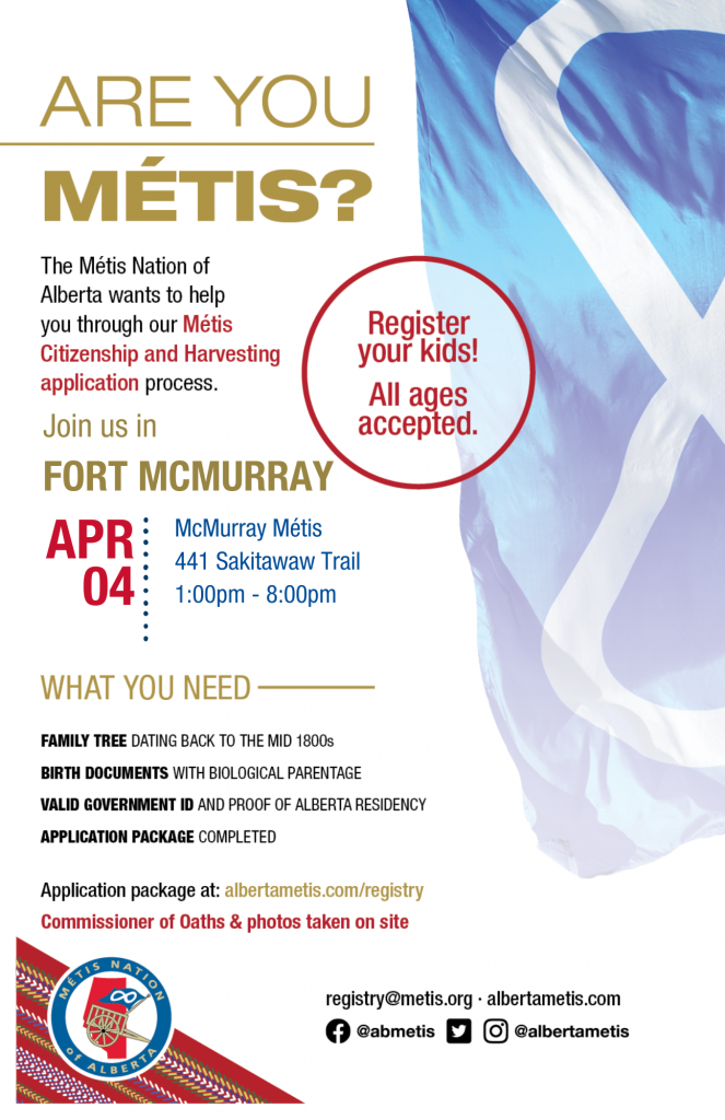 Are you Métis? The Métis Nation of Alberta wants to help you through our Métis Citizenship and Harvesting application process. Join us in Fort McMurray at the McMurray Métis, located at 441 Sakitawaw Trail from 1:00 p.m. to 8:00 p.m. What you need: A family tree dating back to the mid 1800s, Birth Documents with biological parentage, valid government id and proof of Alberta residency, and an application package completed. For more information call: 780 455 2200. Application package at albertametis.com/registry. Register your kids! All ages accepted.