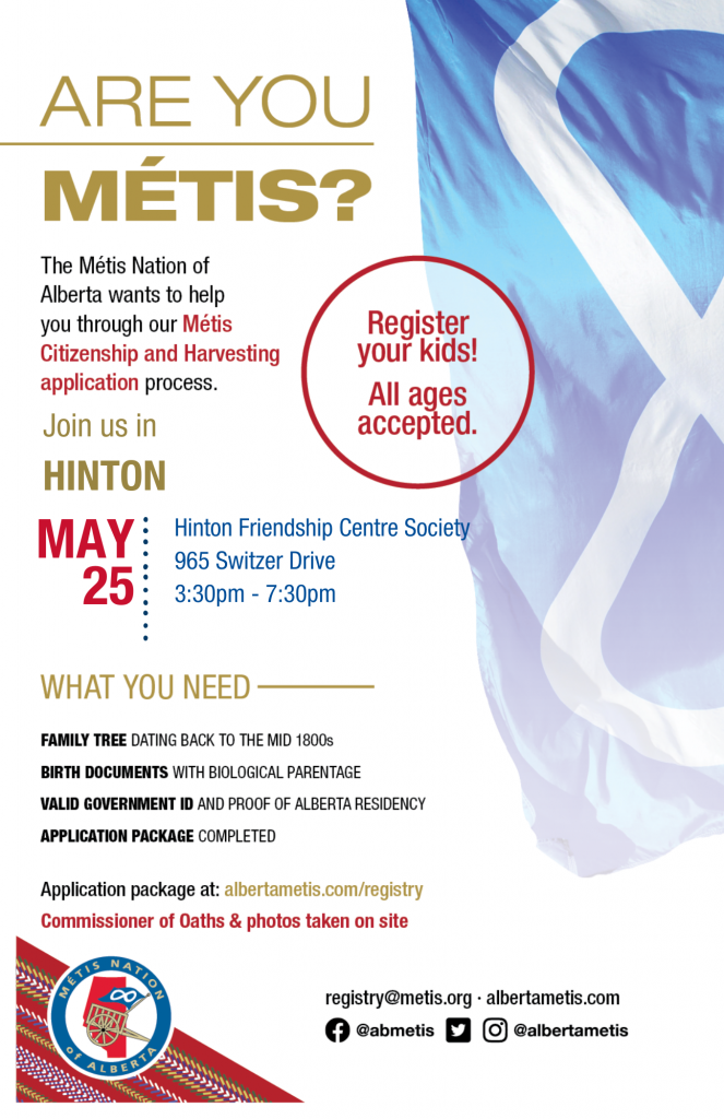 Are you Métis? The Métis Nation of Alberta wants to help you through our Métis Citizenship and Harvesting application process. Join us in Hinton at the Hinton Friendship Society, located at 965 Switzer Drive from 3:30 p.m. to 7:30 p.m. What you need: A family tree dating back to the mid 1800s, Birth Documents with biological parentage, valid government id and proof of Alberta residency, and an application package completed. For more information call: 780 455 2200. Application package at albertametis.com/registry. Register your kids! All ages accepted.