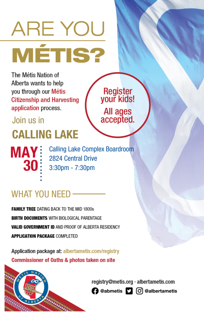 Are you Métis? The Métis Nation of Alberta wants to help you through our Métis Citizenship and Harvesting application process. Join us in Calling Lake at the Calling Lake Complex Boardroom, located at 2824 Central Drive from 3:30 p.m. to 7:30 p.m. What you need: A family tree dating back to the mid 1800s, Birth Documents with biological parentage, valid government id and proof of Alberta residency, and an application package completed. For more information call: 780 455 2200. Application package at albertametis.com/registry. Register your kids! All ages accepted.