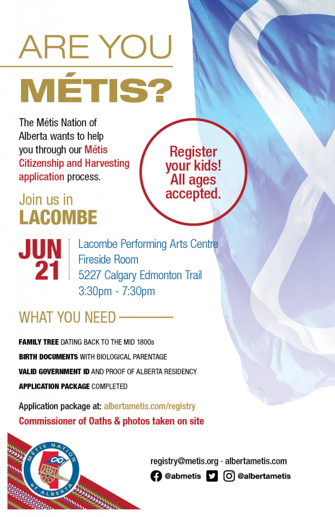 Are you Métis? The Métis Nation of Alberta wants to help you through our Métis Citizenship and Harvesting application process. Join us in Lacombe at the Lacombe Preforming Arts Centre, located at 5227 Calgary Edmonton Trail from 3:30 p.m. to 7:30 p.m. What you need: A family tree dating back to the mid 1800s, Birth Documents with biological parentage, valid government id and proof of Alberta residency, and an application package completed. For more information call: 780 455 2200. Application package at albertametis.com/registry. Register your kids! All ages accepted.